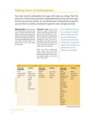 Making Sense of Carbohydrates
Your body converts carbohydrates into sugar, which gives you energy. That’s the
good news. The bad news is that some carbohydrate foods turn into too much sugar
too fast, with too many calories. You can identify which carbohydrates are good for
you and which to avoid by checking their glycemic index and glycemic load.
Glycemic Index measures how fast
the carbohydrates in a food turn into
sugar in the body. Foods with a high-
glycemic index convert into sugar very
quickly, with negative physical effects.
Foods with a low-glycemic index turn
into sugar gradually, helping maintain
your body’s chemical balance. In
general, foods with a low index
are preferable.
High-Glycemic Index Medium-Glycemic Index Low-Glycemic Index
GLYCEMICINDEX
Glycemic Load measures the
amount of sugar a food actually
releases in the body. Foods with a low-
glycemic load usually have a low-
glycemic index. They are good choices
for your meal plan. Foods can have a
high-glycemic index, yet still have a
low-glycemic load. Other foods have
both a high index and a high load. You
should avoid high-load foods as a
regular part of your meal plan.
When you choose carbohydrate
foods, always check both their
glycemic index and glycemic load.
Detailed tables with this information
are widely available. Use the chart
below to get started.
Like carbohydrates, fats can
have a positive or a negative
effect. Good fats can lower
your risk of heart disease.
Good fats are found in olive
oil, fish, olives, avocados and
walnuts. But remember, even
good fats have a lot of
calories, so use sparingly!
Enjoy Your Ideal Meal
12
*Low glycemic-load foods.
Fruits and
Vegetables
Corn
Cranberry Juice
Orange Juice*
Raisin
Starches
Bagel
Bread (white)
Refined Cereal
Granola
Muffin
Pasta
Potato
Pretzel
Rice
Tortilla (flour)
Fruits and
Vegetables
Apricot*
Grape*
Pineapple*
Watermelon
Starches
French Fries
Oatmeal
Pita Bread
Waffle
Fruits and
Vegetables
Apple*
Asparagus*
Broccoli*
Brussels Sprout*
Cauliflower*
Celery*
Cherry*
Cucumber*
Grapefruit*
Green Bean*
Green Pepper*
Kiwi*
Lettuce*
Mushroom*
Onion*
Orange*
Peach*
Plum*
Spinach*
Strawberry*
Tomato*
Zucchini*
Starches
Barley*
Black Bean*
Kidney Bean*
Lentil*
Pea*
 