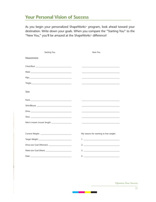 Optimize Your Success
21
As you begin your personalized ShapeWorks™ program, look ahead toward your
destination. Write down your goals. When you compare the “Starting You” to the
“New You,” you’ll be amazed at the ShapeWorks™ difference!
Your Personal Vision of Success
Starting You New You
Measurements
Chest/Bust ____________________________________ ______________________________________
Waist _________________________________________ ______________________________________
Hips __________________________________________ ______________________________________
Thighs ________________________________________ ______________________________________
Sizes
Pants _________________________________________ ______________________________________
Shirt/Blouse ___________________________________ ______________________________________
Dress _________________________________________ ______________________________________
Shoe _________________________________________ ______________________________________
Men’s inseam trouser length: ____________________ ______________________________________
Current Weight: _______________________________ My reasons for wanting to lose weight.
Target Weight:_________________________________ 1. ____________________________________
Dress-size Goal (Woman): _______________________ 2. ____________________________________
Waist-size Goal (Man): __________________________ 3. ____________________________________
Date: _________________________________________ 4. ____________________________________
C M Y K
 