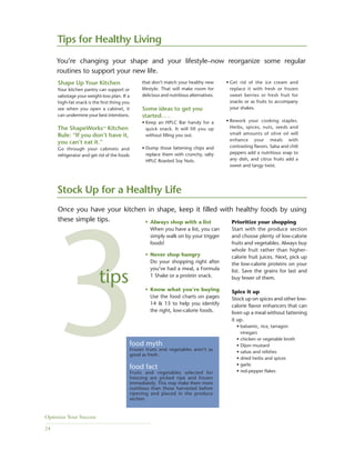 Optimize Your Success
24
Shape Up Your Kitchen
Your kitchen pantry can support or
sabotage your weight-loss plan. If a
high-fat snack is the first thing you
see when you open a cabinet, it
can undermine your best intentions.
The ShapeWorks™ Kitchen
Rule: “If you don’t have it,
you can’t eat it.”
Go through your cabinets and
refrigerator and get rid of the foods
that don’t match your healthy new
lifestyle. That will make room for
delicious and nutritious alternatives.
Some ideas to get you
started. . .
• Keep an HPLC Bar handy for a
quick snack. It will fill you up
without filling you out.
• Dump those fattening chips and
replace them with crunchy, salty
HPLC Roasted Soy Nuts.
Stock Up for a Healthy Life
• Always shop with a list
When you have a list, you can
simply walk on by your trigger
foods!
• Never shop hungry
Do your shopping right after
you’ve had a meal, a Formula
1 Shake or a protein snack.
• Know what you’re buying
Use the food charts on pages
14 & 15 to help you identify
the right, low-calorie foods.
Prioritize your shopping
Start with the produce section
and choose plenty of low-calorie
fruits and vegetables. Always buy
whole fruit rather than higher-
calorie fruit juices. Next, pick up
the low-calorie proteins on your
list. Save the grains for last and
buy fewer of them.
Spice it up
Stock up on spices and other low-
calorie flavor enhancers that can
liven up a meal without fattening
it up.
• balsamic, rice, tarragon
vinegars
• chicken or vegetable broth
• Dijon mustard
• salsas and relishes
• dried herbs and spices
• garlic
• red-pepper flakes
• Get rid of the ice cream and
replace it with fresh or frozen
sweet berries or fresh fruit for
snacks or as fruits to accompany
your shakes.
• Rework your cooking staples.
Herbs, spices, nuts, seeds and
small amounts of olive oil will
enhance your meals with
contrasting flavors. Salsa and chili
peppers add a nutritious snap to
any dish, and citrus fruits add a
sweet and tangy twist.
Once you have your kitchen in shape, keep it filled with healthy foods by using
these simple tips.
food myth
Frozen fruits and vegetables aren’t as
good as fresh.
food fact
Fruits and vegetables selected for
freezing are picked ripe and frozen
immediately. This may make them more
nutritious than those harvested before
ripening and placed in the produce
section.
3tips
Tips for Healthy Living
You’re changing your shape and your lifestyle–now reorganize some regular
routines to support your new life.
 