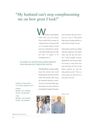 Optimize Your Success
26
ith three young children
under three years old, Elaine
Nevin needed all the energy she
could muster just to keep up. But
at 221 pounds, Elaine’s energy
level was consistently low, and she
wasn’t able to fully enjoy time with
her kids. “I needed to do
something about it.”
WithShapeWorks™ products,Elaine
found the solution that would
change her life–and the lives of the
entire Nevin family. After seeing
her husband’s impressive results–
Tom lost 25 pounds–Elaine gave
the products a try. Her results were
astounding: she dropped 91 pounds,
shed 44 inches and went from a
size 16 to a size 2! “The protein
helps keep me feeling satisfied, so
I don’t need to snack,” she says.
Today, Elaine and Tom are thrilled
with their weight loss. “I’m smaller
today than the day Tom and I
met,” Elaine happily remarks.
ShapeWorks™ has also given them
the energy to enjoy their lives
more than they ever have. As for
Elaine keeping up with her
kids–problem solved. “I have so
much energy, my kids ask me to
slow down,” she says.*
*Results not typical.
THE NEVINS SAY THEY'RE FEELING MORE ENERGETIC
THAN EVER AND LOVE THEIR ACTIVE LIFESTYLE.
ELAINE & TOM NEVIN
116 TOTAL POUNDS LOST
ELAINE
BEFORE: 221 POUNDS
AFTER: 130 POUNDS
TOM
BEFORE: 195 POUNDS
AFTER: 170 POUNDS
“My husband can’t stop complimenting
me on how great I look!”
W
 