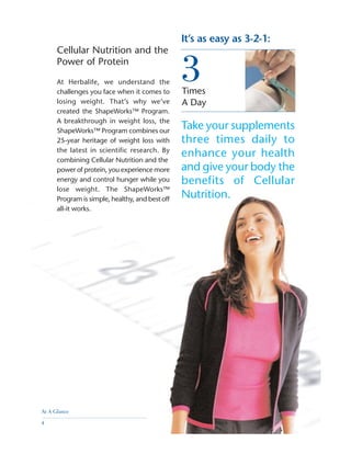 Times
A Day
It’s as easy as 3-2-1:
3
Take your supplements
three times daily to
enhance your health
and give your body the
benefits of Cellular
Nutrition.
Cellular Nutrition and the
Power of Protein
At Herbalife, we understand the
challenges you face when it comes to
losing weight. That’s why we’ve
created the ShapeWorks™ Program.
A breakthrough in weight loss, the
ShapeWorks™ Program combines our
25-year heritage of weight loss with
the latest in scientific research. By
combining Cellular Nutrition and the
power of protein, you experience more
energy and control hunger while you
lose weight. The ShapeWorks™
Program is simple, healthy, and best off
all-it works.
At A Glance
4
 