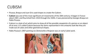 CUBISM
• Picasso, Braque and Juan Gris used shapes to create the Cubism.
• Cubism was one of the most significant art movements of the 20th century. It began in France
about 1907, and flourished from 1910 through the 1920s. It was pioneered by Georges Braque an
Pablo Picasso.
• Cubism is a style of art which aims to show all of the possible viewpoints of a person or an object
all at once. It is called Cubism because the items represented in the artworks look like they are
made out of cubes and other geometrical shapes.
• Pablo Picasso's 1907 painting Les Demoiselles d'Avignon was an early Cubist work.