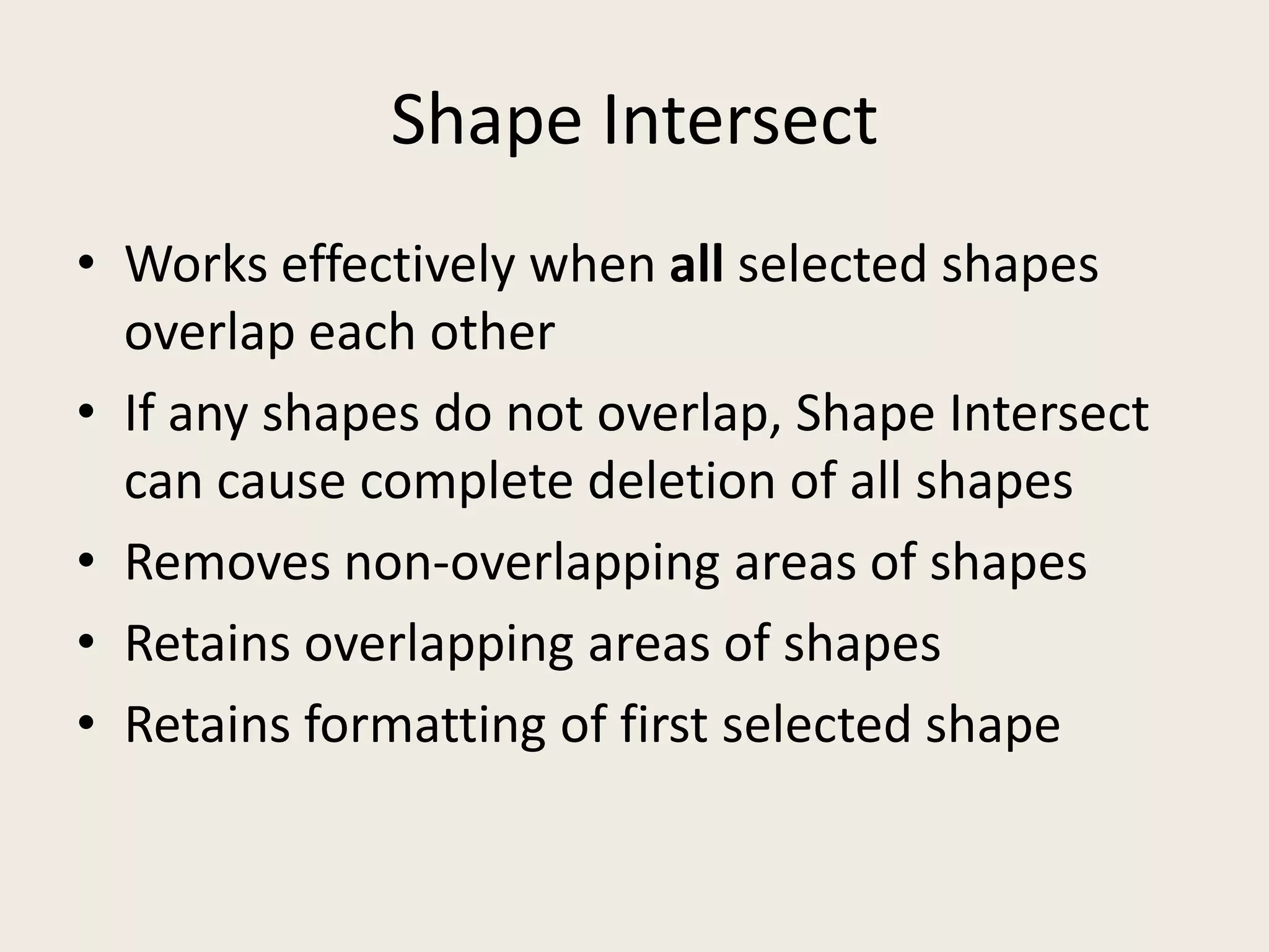 Shape IntersectWorks effectively when allselected shapes overlap each otherIf any shapes do not overlap, Shape Intersect can cause complete deletion of all shapesRemoves non-overlapping areas of shapesRetains overlapping areas of shapesRetains formatting of first selected shape