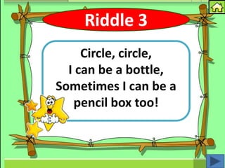 Riddle 3
     Circle, circle,
  I can be a bottle,
Sometimes I can be a
   pencil box too!
 