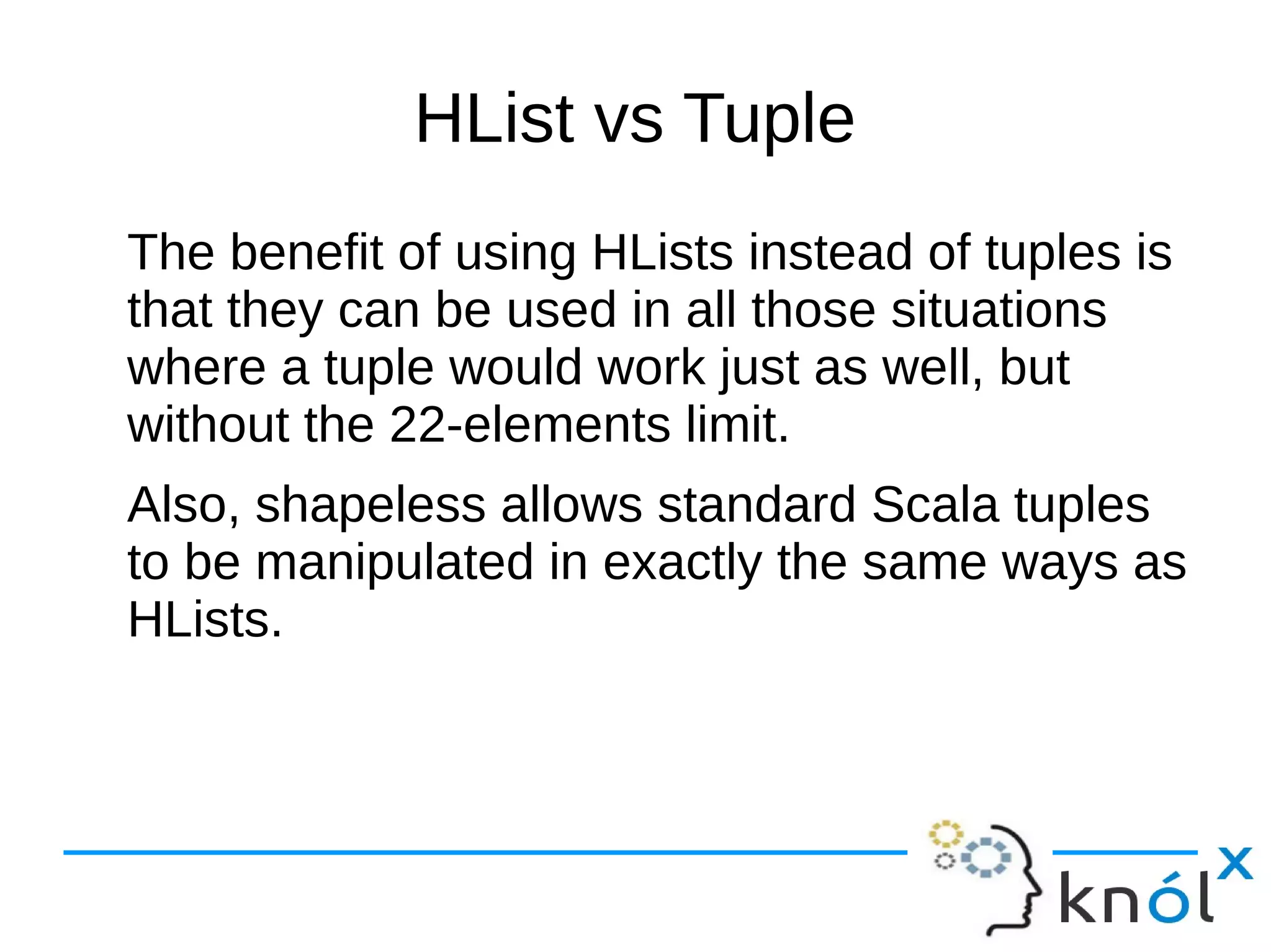 HList vs Tuple
The benefit of using HLists instead of tuples is
that they can be used in all those situations
where a tuple would work just as well, but
without the 22-elements limit.
Also, shapeless allows standard Scala tuples
to be manipulated in exactly the same ways as
HLists.
 