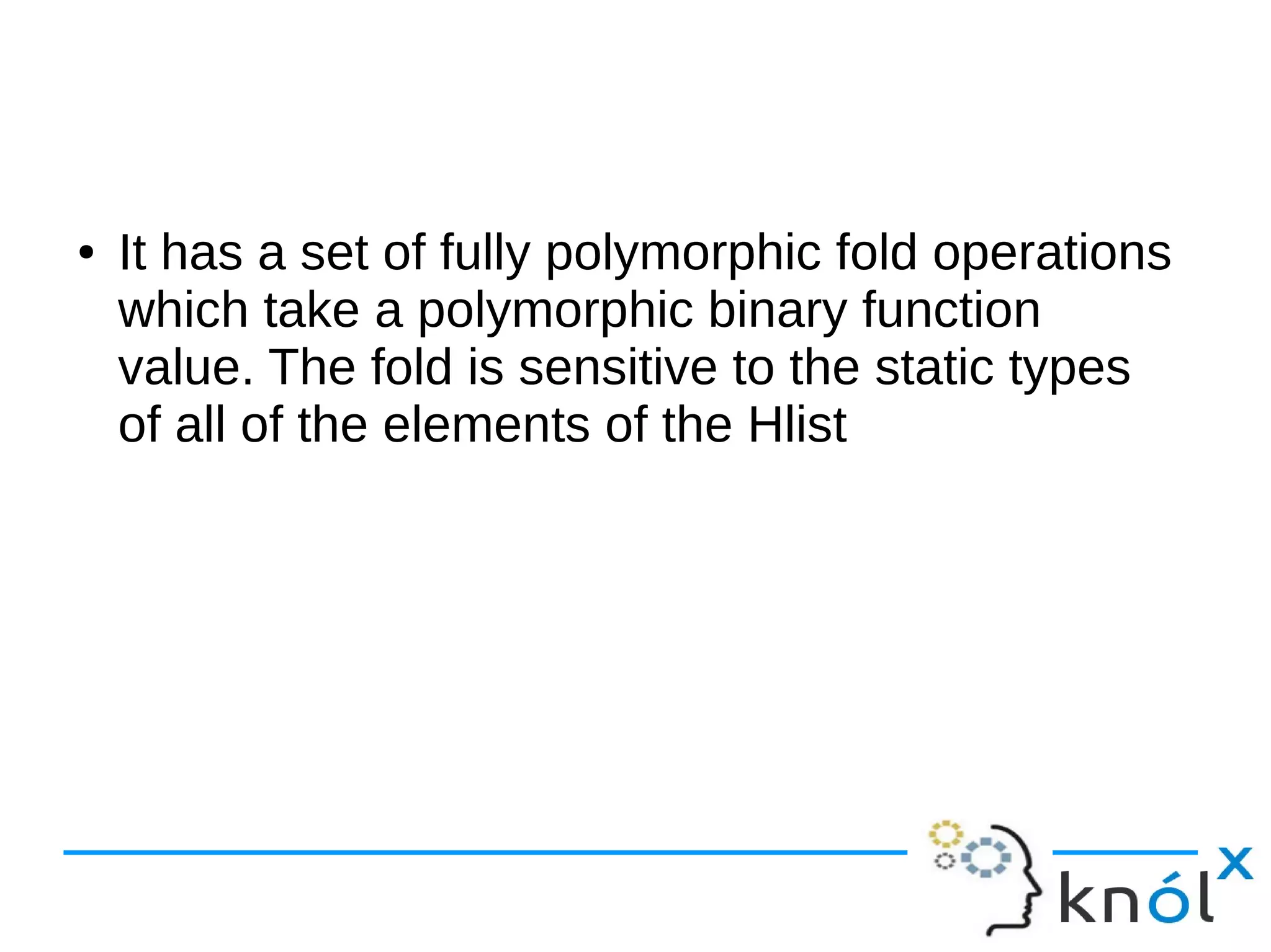 ● It has a set of fully polymorphic fold operations
which take a polymorphic binary function
value. The fold is sensitive to the static types
of all of the elements of the Hlist
 