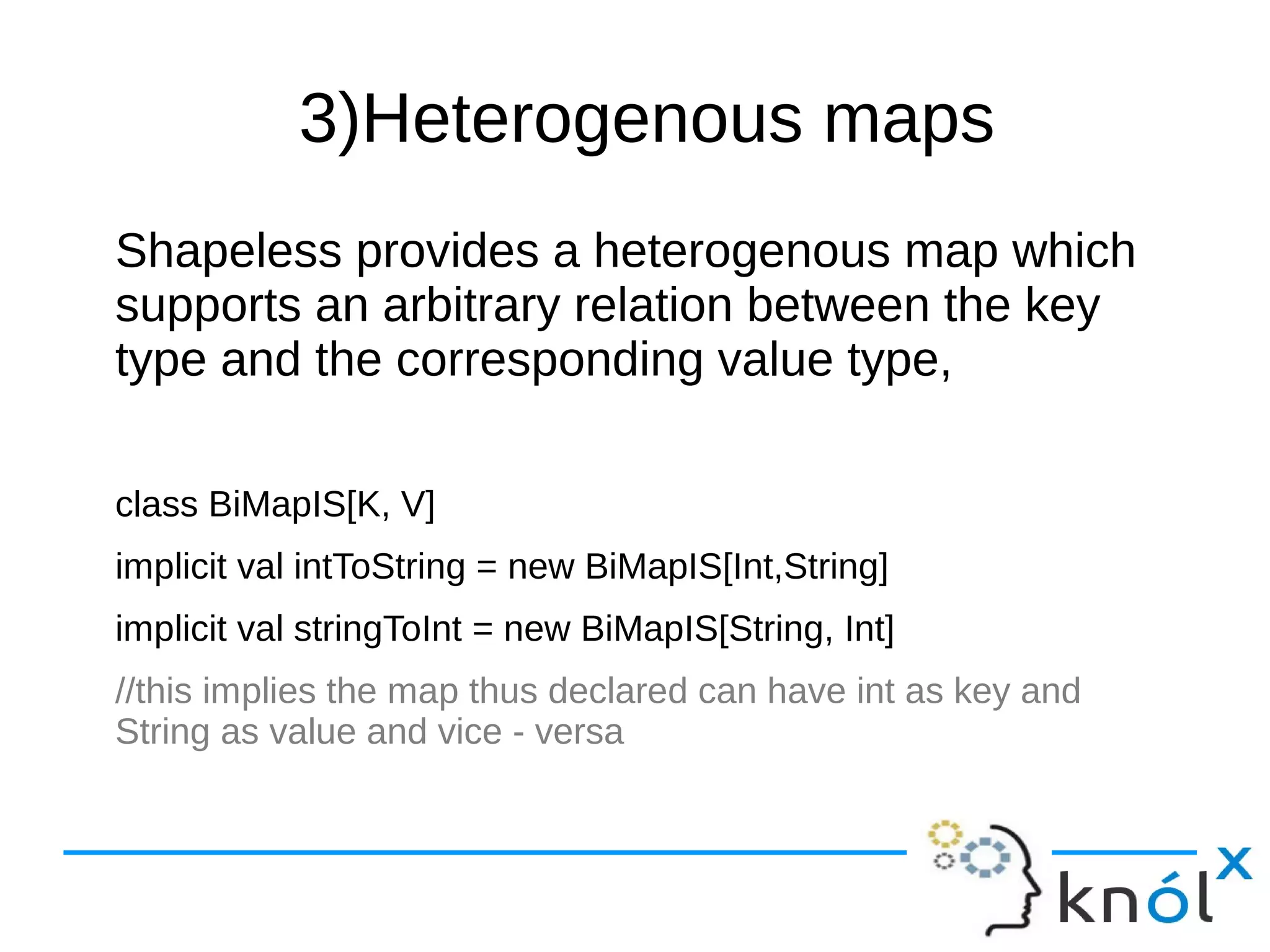 3)Heterogenous maps
Shapeless provides a heterogenous map which
supports an arbitrary relation between the key
type and the corresponding value type,
class BiMapIS[K, V]
implicit val intToString = new BiMapIS[Int,String]
implicit val stringToInt = new BiMapIS[String, Int]
//this implies the map thus declared can have int as key and
String as value and vice - versa
 