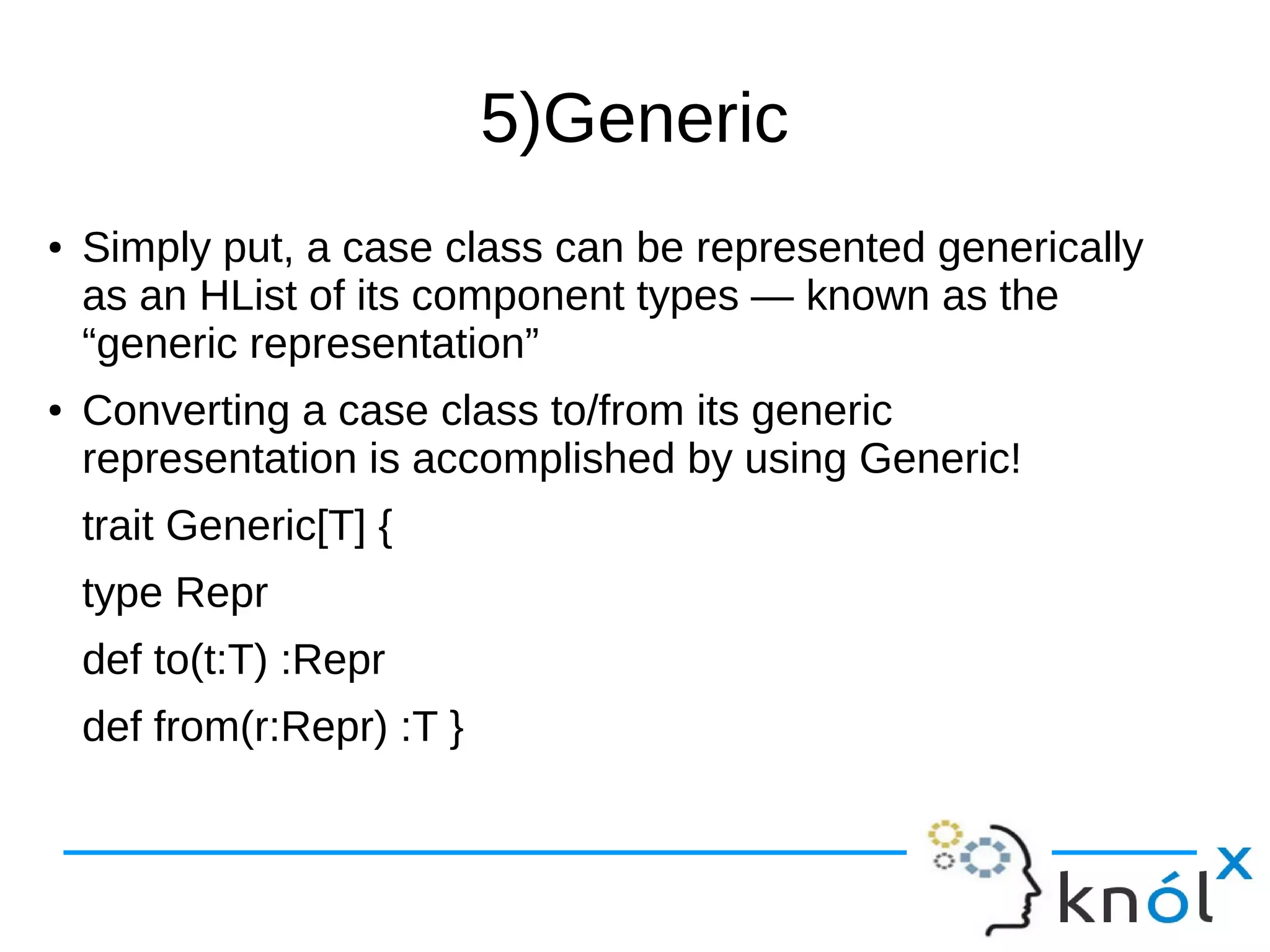 5)Generic
● Simply put, a case class can be represented generically
as an HList of its component types — known as the
“generic representation”
● Converting a case class to/from its generic
representation is accomplished by using Generic!
trait Generic[T] {
type Repr
def to(t:T) :Repr
def from(r:Repr) :T }
 