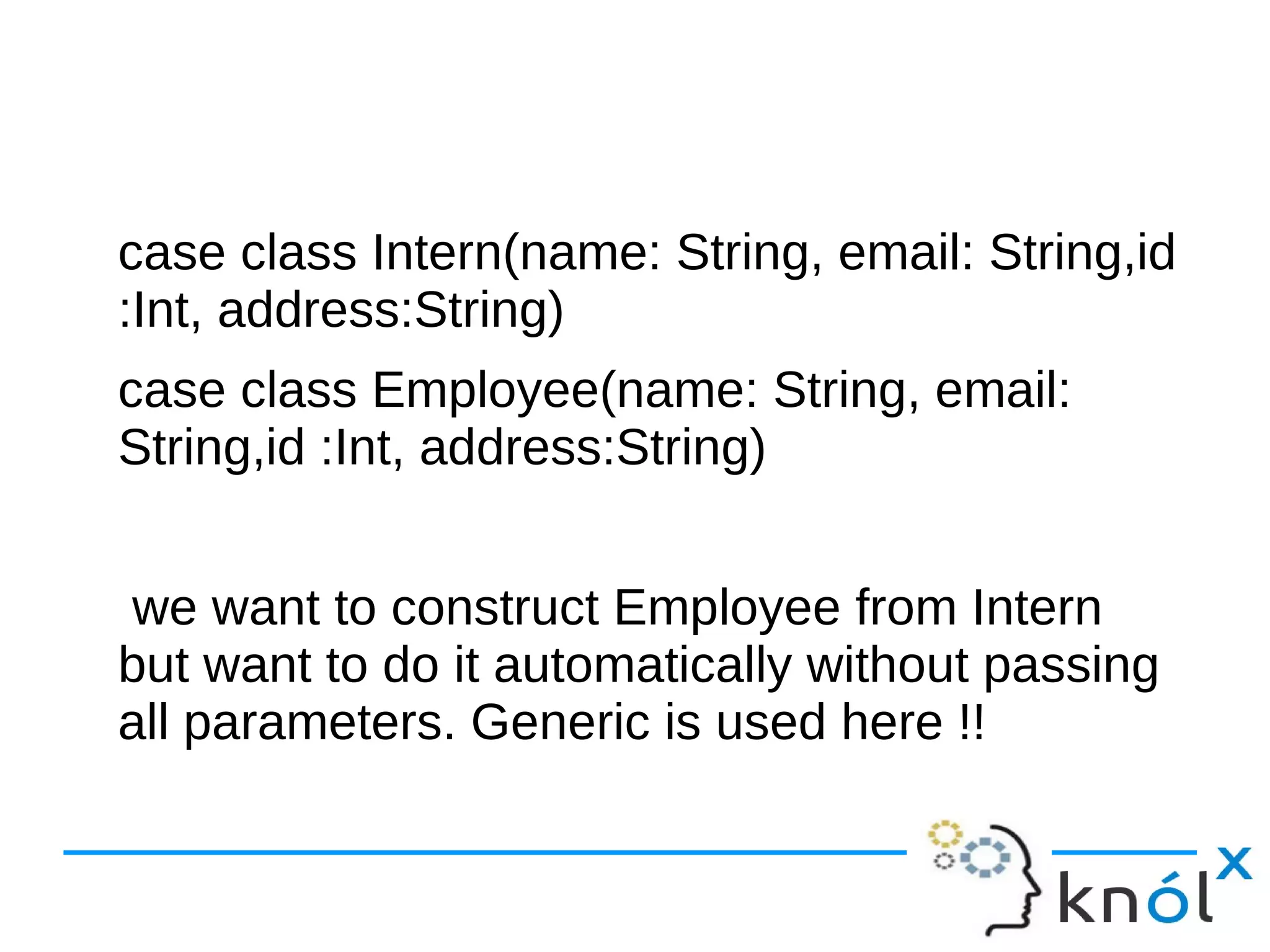 case class Intern(name: String, email: String,id
:Int, address:String)
case class Employee(name: String, email:
String,id :Int, address:String)
we want to construct Employee from Intern
but want to do it automatically without passing
all parameters. Generic is used here !!
 