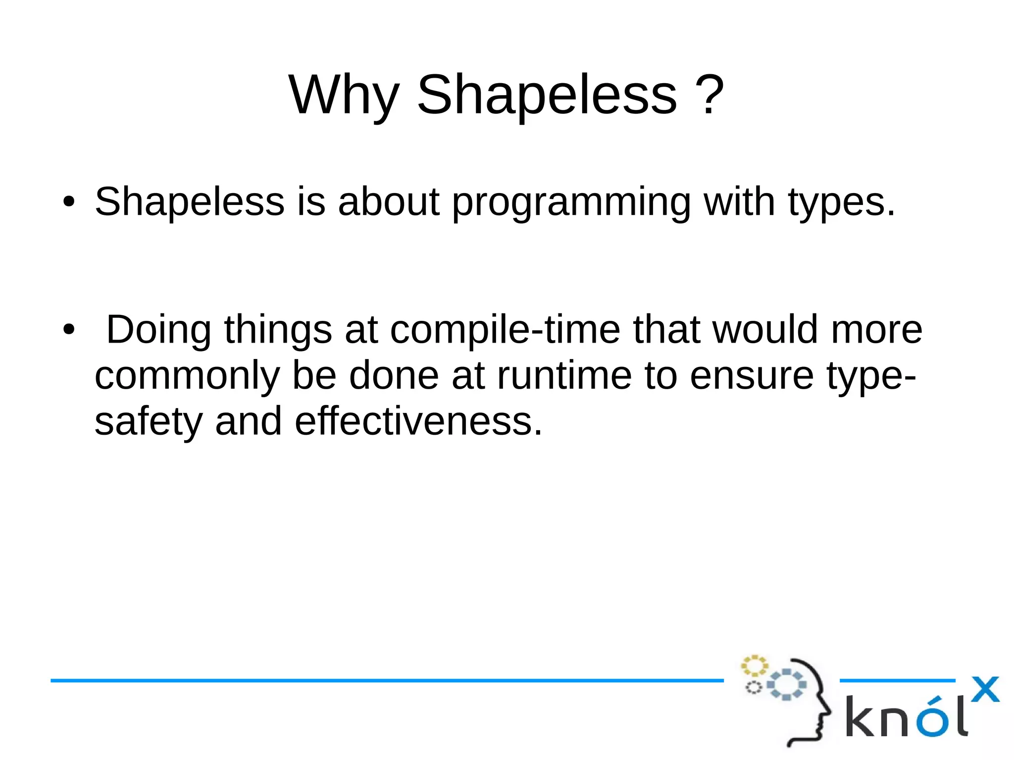 Why Shapeless ?
● Shapeless is about programming with types.
● Doing things at compile-time that would more
commonly be done at runtime to ensure type-
safety and effectiveness.
 