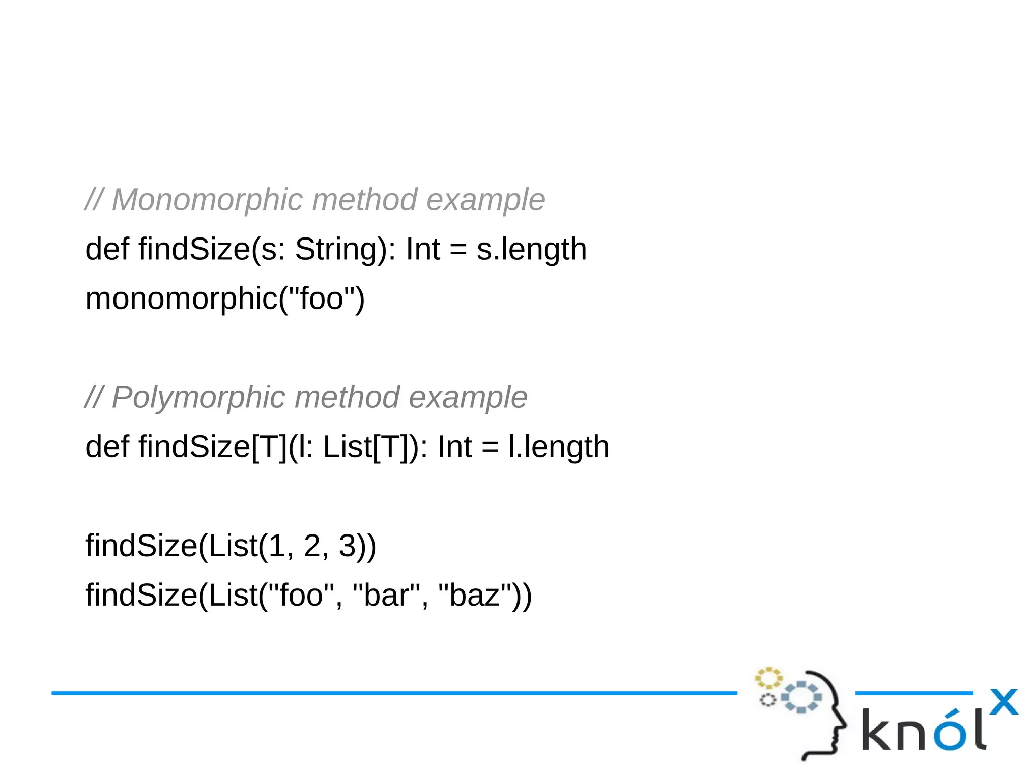// Monomorphic method example
def findSize(s: String): Int = s.length
monomorphic("foo")
// Polymorphic method example
def findSize[T](l: List[T]): Int = l.length
findSize(List(1, 2, 3))
findSize(List("foo", "bar", "baz"))
 