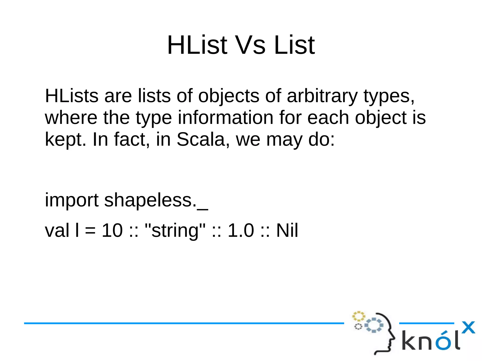 HList Vs List
HLists are lists of objects of arbitrary types,
where the type information for each object is
kept. In fact, in Scala, we may do:
import shapeless._
val l = 10 :: "string" :: 1.0 :: Nil
 