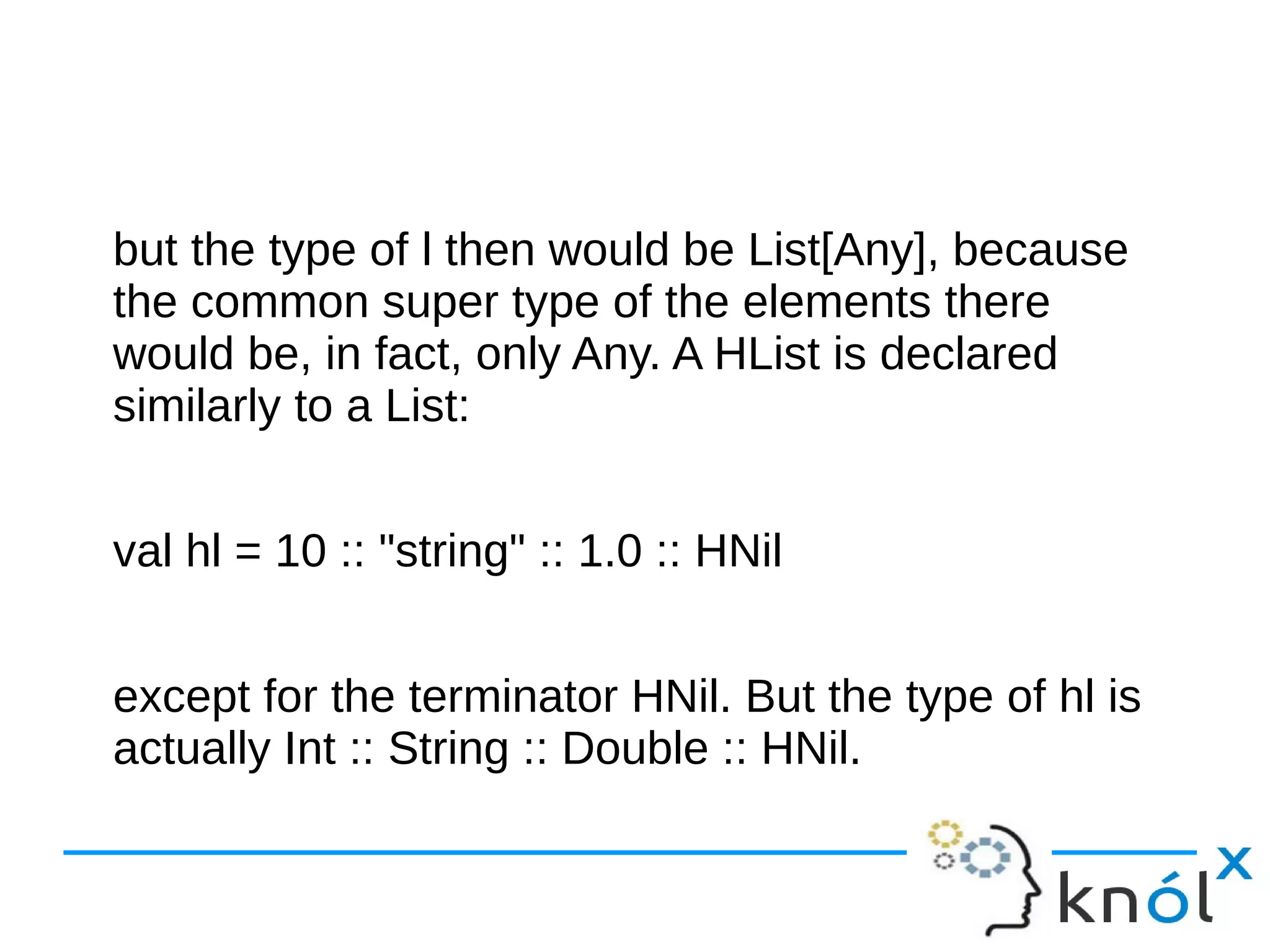 but the type of l then would be List[Any], because
the common super type of the elements there
would be, in fact, only Any. A HList is declared
similarly to a List:
val hl = 10 :: "string" :: 1.0 :: HNil
except for the terminator HNil. But the type of hl is
actually Int :: String :: Double :: HNil.
 