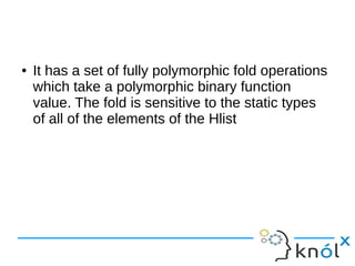 ● It has a set of fully polymorphic fold operations
which take a polymorphic binary function
value. The fold is sensitive to the static types
of all of the elements of the Hlist
 