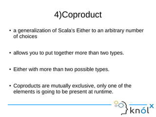 4)Coproduct
● a generalization of Scala's Either to an arbitrary number
of choices
● allows you to put together more than two types.
● Either with more than two possible types.
● Coproducts are mutually exclusive, only one of the
elements is going to be present at runtime.
 