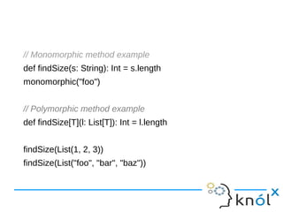 // Monomorphic method example
def findSize(s: String): Int = s.length
monomorphic("foo")
// Polymorphic method example
def findSize[T](l: List[T]): Int = l.length
findSize(List(1, 2, 3))
findSize(List("foo", "bar", "baz"))
 