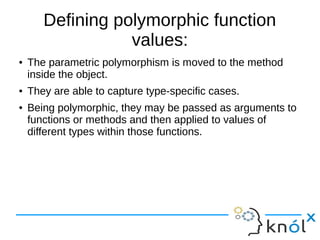 Defining polymorphic function
values:
● The parametric polymorphism is moved to the method
inside the object.
● They are able to capture type-specific cases.
● Being polymorphic, they may be passed as arguments to
functions or methods and then applied to values of
different types within those functions.
 
