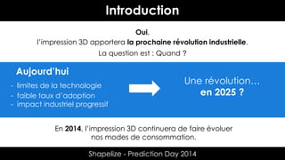 Introduction
Oui,
l’impression 3D apportera la prochaine révolution industrielle.
La question est : Quand ?

Aujourd’hui
- limites de la technologie
- faible taux d’adoption
- impact industriel progressif

Une révolution…
en 2025 ?

En 2014, l’impression 3D continuera de faire évoluer
nos modes de consommation.
Shapelize - Prediction Day 2014

 