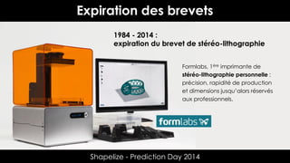 Expiration des brevets
1984 - 2014 :
expiration du brevet de stéréo-lithographie
Formlabs, 1ère imprimante de
stéréo-lithographie personnelle :
précision, rapidité de production
et dimensions jusqu’alors réservés
aux professionnels.

Shapelize - Prediction Day 2014

 