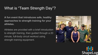 What is “Team Strength Day”?
A fun event that introduces safe, healthy
approaches to strength training for your
athletes.
Athletes are provided with a brief introduction
to strength training, then guided through a 20
minute, full-body circuit workout using
strength training equipment.
 