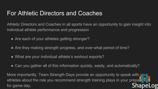 For Athletic Directors and Coaches
Athletic Directors and Coaches in all sports have an opportunity to gain insight into
individual athlete performance and progression
● Are each of your athletes getting stronger?
● Are they making strength progress, and over what period of time?
● What are your individual athlete’s workout exports?
● Can you gather all of this information quickly, easily, and automatically?
More importantly, Team Strength Days provide an opportunity to speak with your
athletes about the role you recommend strength training plays in your preparation
for game day.
 
