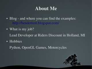 About Me
   Blog ­ and where you can find the examples:
     http://bendemott.blogspot.com/
   What is my job?
    Lead Developer at Riders Discount in Holland, MI
   Hobbies
    Python, OpenGL Games, Motorcycles




                       
 