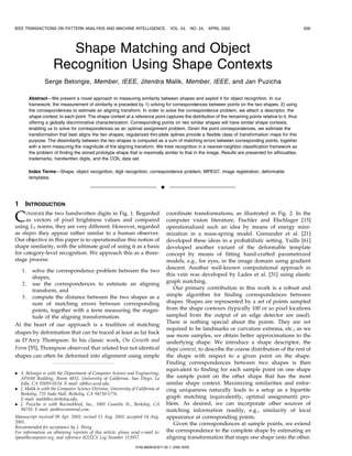 IEEE TRANSACTIONS ON PATTERN ANALYSIS AND MACHINE INTELLIGENCE,                      VOL. 24, NO. 24,   APRIL 2002                                     509




                        Shape Matching and Object
                     Recognition Using Shape Contexts
                 Serge Belongie, Member, IEEE, Jitendra Malik, Member, IEEE, and Jan Puzicha

         AbstractÐWe present a novel approach to measuring similarity between shapes and exploit it for object recognition. In our
         framework, the measurement of similarity is preceded by 1) solving for correspondences between points on the two shapes, 2) using
         the correspondences to estimate an aligning transform. In order to solve the correspondence problem, we attach a descriptor, the
         shape context, to each point. The shape context at a reference point captures the distribution of the remaining points relative to it, thus
         offering a globally discriminative characterization. Corresponding points on two similar shapes will have similar shape contexts,
         enabling us to solve for correspondences as an optimal assignment problem. Given the point correspondences, we estimate the
         transformation that best aligns the two shapes; regularized thin-plate splines provide a flexible class of transformation maps for this
         purpose. The dissimilarity between the two shapes is computed as a sum of matching errors between corresponding points, together
         with a term measuring the magnitude of the aligning transform. We treat recognition in a nearest-neighbor classification framework as
         the problem of finding the stored prototype shape that is maximally similar to that in the image. Results are presented for silhouettes,
         trademarks, handwritten digits, and the COIL data set.

         Index TermsÐShape, object recognition, digit recognition, correspondence problem, MPEG7, image registration, deformable
         templates.

                                                                                æ

1    INTRODUCTION

C    ONSIDER the two handwritten digits in Fig. 1. Regarded
     as vectors of pixel brightness values and compared
using LP norms, they are very different. However, regarded
                                                                                    coordinate transformations, as illustrated in Fig. 2. In the
                                                                                    computer vision literature, Fischler and Elschlager [15]
                                                                                    operationalized such an idea by means of energy mini-
as shapes they appear rather similar to a human observer.                           mization in a mass-spring model. Grenander et al. [21]
Our objective in this paper is to operationalize this notion of                     developed these ideas in a probabilistic setting. Yuille [61]
shape similarity, with the ultimate goal of using it as a basis                     developed another variant of the deformable template
for category-level recognition. We approach this as a three-                        concept by means of fitting hand-crafted parametrized
stage process:                                                                      models, e.g., for eyes, in the image domain using gradient
                                                                                    descent. Another well-known computational approach in
    1. solve the correspondence problem between the two
                                                                                    this vein was developed by Lades et al. [31] using elastic
       shapes,
   2. use the correspondences to estimate an aligning                               graph matching.
       transform, and                                                                  Our primary contribution in this work is a robust and
   3. compute the distance between the two shapes as a                              simple algorithm for finding correspondences between
       sum of matching errors between corresponding                                 shapes. Shapes are represented by a set of points sampled
       points, together with a term measuring the magni-                            from the shape contours (typically 100 or so pixel locations
       tude of the aligning transformation.                                         sampled from the output of an edge detector are used).
                                                                                    There is nothing special about the points. They are not
At the heart of our approach is a tradition of matching
                                                                                    required to be landmarks or curvature extrema, etc.; as we
shapes by deformation that can be traced at least as far back
                                                                                    use more samples, we obtain better approximations to the
as D'Arcy Thompson. In his classic work, On Growth and                              underlying shape. We introduce a shape descriptor, the
Form [55], Thompson observed that related but not identical                         shape context, to describe the coarse distribution of the rest of
shapes can often be deformed into alignment using simple                            the shape with respect to a given point on the shape.
                                                                                    Finding correspondences between two shapes is then
                                                                                    equivalent to finding for each sample point on one shape
. S. Belongie is with the Department of Computer Science and Engineering,
  AP&M Building, Room 4832, University of California, San Diego, La                 the sample point on the other shape that has the most
  Jolla, CA 92093-0114. E-mail: sjb@cs.ucsd.edu.                                    similar shape context. Maximizing similarities and enfor-
. J. Malik is with the Computer Science Division, University of California at       cing uniqueness naturally leads to a setup as a bipartite
  Berkeley, 725 Soda Hall, Berkeley, CA 94720-1776.
  E-mail: malik@cs.berkeley.edu.                                                    graph matching (equivalently, optimal assignment) pro-
. J. Puzicha is with RecomMind, Inc., 1001 Camelia St., Berkeley, CA                blem. As desired, we can incorporate other sources of
  94710. E-mail: jan@recommind.com.                                                 matching information readily, e.g., similarity of local
Manuscript received 09 Apr. 2001; revised 13 Aug. 2001; accepted 14 Aug.            appearance at corresponding points.
2001.                                                                                  Given the correspondences at sample points, we extend
Recommended for acceptance by J. Weng.
For information on obtaining reprints of this article, please send e-mail to:       the correspondence to the complete shape by estimating an
tpami@computer.org, and reference IEEECS Log Number 113957.                         aligning transformation that maps one shape onto the other.
                                                                0162-8828/02/$17.00 ß 2002 IEEE
 