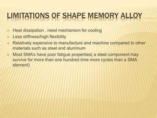 LIMITATIONS OF SHAPE MEMORY ALLOY
 Heat dissipation , need mechanism for cooling
 Less stiffness/high flexibility
 Relatively expensive to manufacture and machine compared to other
materials such as steel and aluminum
 Most SMA’s have poor fatigue properties( a steel component may
survive for more than one hundred time more cycles than a SMA
element)
 