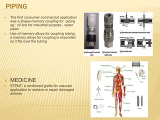 PIPING
 The first consumer commercial application
was a shape-memory coupling for piping
eg ; oil line for industrial purpose , water
pipes
 Use of memory alloys for coupling tubing;
a memory alloys for coupling is expanded
so it fits over the tubing
 MEDICINE
 STENT- a reinforced grafts for vascular
application to replace or repair damaged
arteries
 