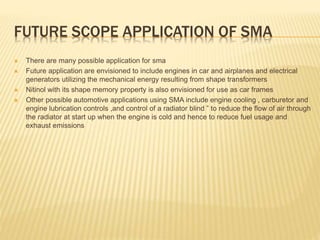 FUTURE SCOPE APPLICATION OF SMA
 There are many possible application for sma
 Future application are envisioned to include engines in car and airplanes and electrical
generators utilizing the mechanical energy resulting from shape transformers
 Nitinol with its shape memory property is also envisioned for use as car frames
 Other possible automotive applications using SMA include engine cooling , carburetor and
engine lubrication controls ,and control of a radiator blind ” to reduce the flow of air through
the radiator at start up when the engine is cold and hence to reduce fuel usage and
exhaust emissions
 