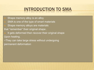 INTRODUCTION TO SMA
 Shape memory alloy is an alloy
 SMA is one of the type of smart materials
 Shape memory alloys are materials
that “remember” their original shape .
 It gets deformed then recover their original shape
Upon heating.
~They can take large stress without undergoing
permanent deformation
 