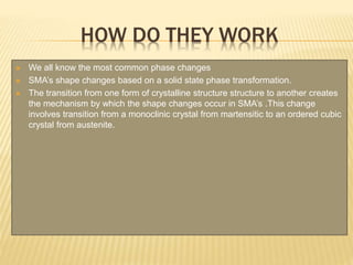 HOW DO THEY WORK
 We all know the most common phase changes
 SMA’s shape changes based on a solid state phase transformation.
 The transition from one form of crystalline structure structure to another creates
the mechanism by which the shape changes occur in SMA’s .This change
involves transition from a monoclinic crystal from martensitic to an ordered cubic
crystal from austenite.
 