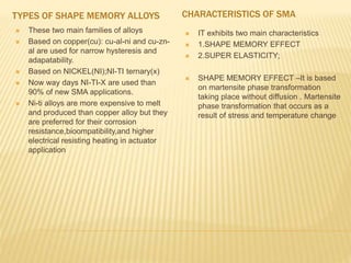 TYPES OF SHAPE MEMORY ALLOYS CHARACTERISTICS OF SMA
 These two main families of alloys
 Based on copper(cu): cu-al-ni and cu-zn-
al are used for narrow hysteresis and
adapatability.
 Based on NICKEL(NI);NI-TI ternary(x)
 Now way days NI-TI-X are used than
90% of new SMA applications.
 Ni-ti alloys are more expensive to melt
and produced than copper alloy but they
are preferred for their corrosion
resistance,bioompatibility,and higher
electrical resisting heating in actuator
application
 IT exhibits two main characteristics
 1.SHAPE MEMORY EFFECT
 2.SUPER ELASTICITY;
 SHAPE MEMORY EFFECT –It is based
on martensite phase transformation
taking place without diffusion . Martensite
phase transformation that occurs as a
result of stress and temperature change
 