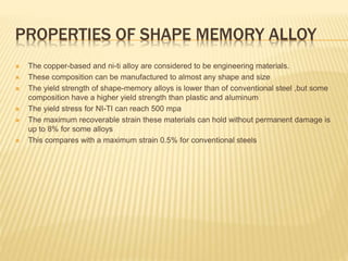 PROPERTIES OF SHAPE MEMORY ALLOY
 The copper-based and ni-ti alloy are considered to be engineering materials.
 These composition can be manufactured to almost any shape and size
 The yield strength of shape-memory alloys is lower than of conventional steel ,but some
composition have a higher yield strength than plastic and aluminum
 The yield stress for NI-TI can reach 500 mpa
 The maximum recoverable strain these materials can hold without permanent damage is
up to 8% for some alloys
 This compares with a maximum strain 0.5% for conventional steels
 