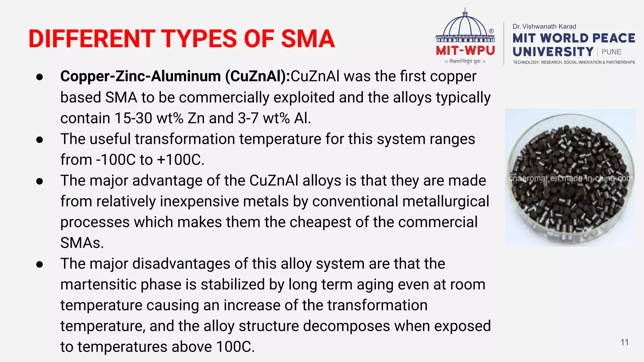 DIFFERENT TYPES OF SMA
● Copper-Zinc-Aluminum (CuZnAl):CuZnAl was the ﬁrst copper
based SMA to be commercially exploited and the alloys typically
contain 15-30 wt% Zn and 3-7 wt% Al.
● The useful transformation temperature for this system ranges
from -100C to +100C.
● The major advantage of the CuZnAl alloys is that they are made
from relatively inexpensive metals by conventional metallurgical
processes which makes them the cheapest of the commercial
SMAs.
● The major disadvantages of this alloy system are that the
martensitic phase is stabilized by long term aging even at room
temperature causing an increase of the transformation
temperature, and the alloy structure decomposes when exposed
to temperatures above 100C. 11
 