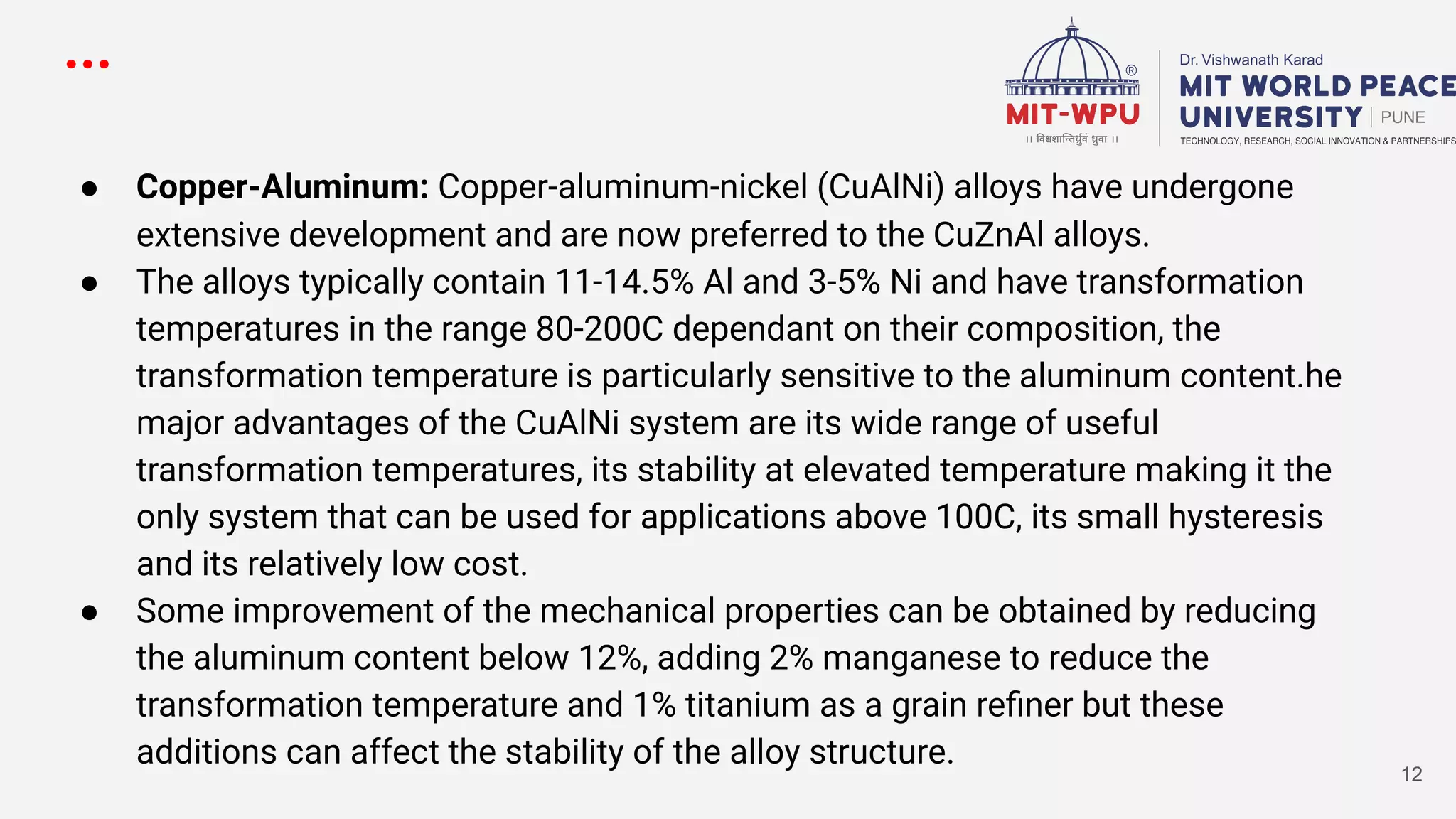 ...
● Copper-Aluminum: Copper-aluminum-nickel (CuAlNi) alloys have undergone
extensive development and are now preferred to the CuZnAl alloys.
● The alloys typically contain 11-14.5% Al and 3-5% Ni and have transformation
temperatures in the range 80-200C dependant on their composition, the
transformation temperature is particularly sensitive to the aluminum content.he
major advantages of the CuAlNi system are its wide range of useful
transformation temperatures, its stability at elevated temperature making it the
only system that can be used for applications above 100C, its small hysteresis
and its relatively low cost.
● Some improvement of the mechanical properties can be obtained by reducing
the aluminum content below 12%, adding 2% manganese to reduce the
transformation temperature and 1% titanium as a grain reﬁner but these
additions can affect the stability of the alloy structure.
12
 