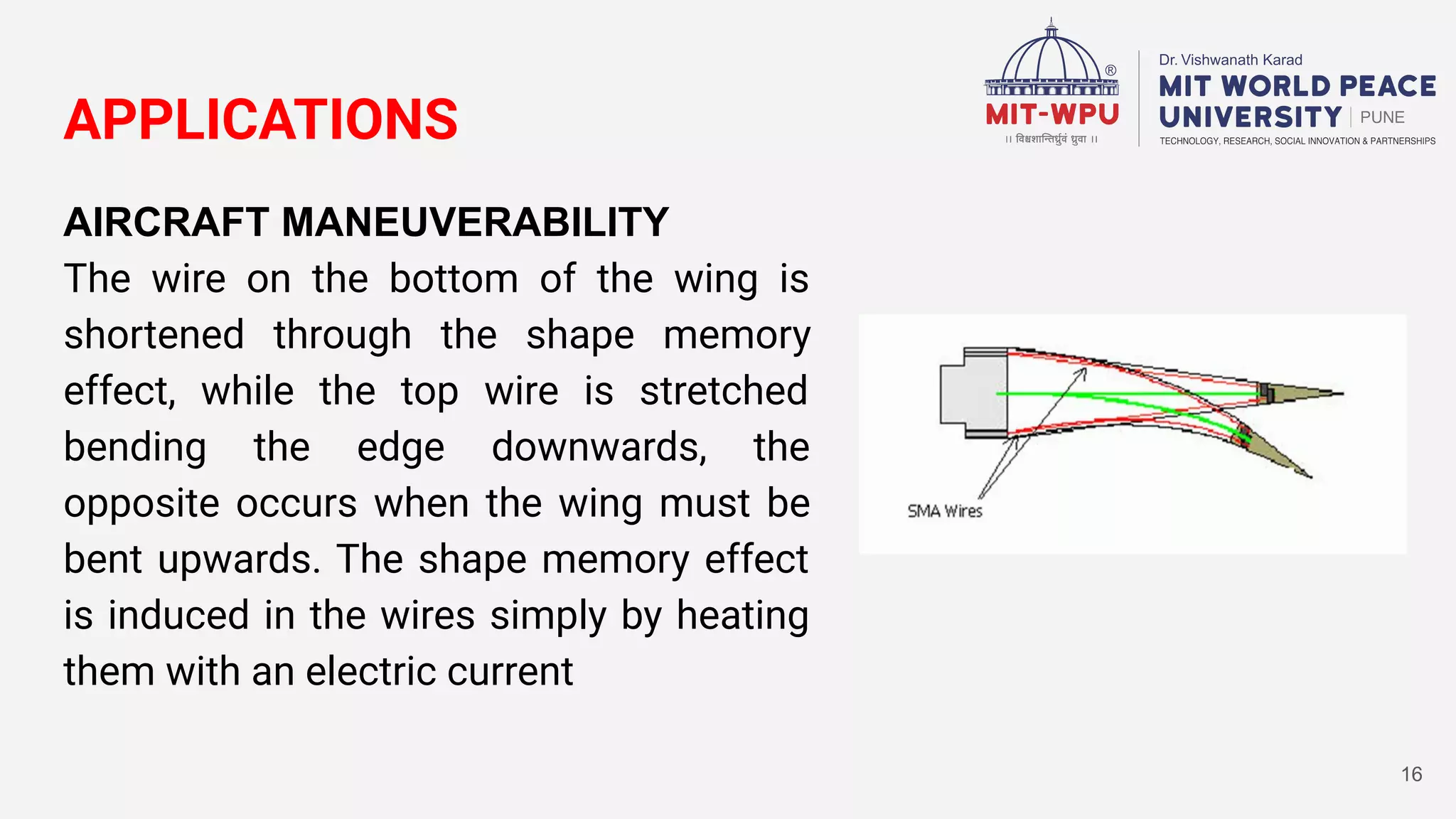APPLICATIONS
AIRCRAFT MANEUVERABILITY
The wire on the bottom of the wing is
shortened through the shape memory
effect, while the top wire is stretched
bending the edge downwards, the
opposite occurs when the wing must be
bent upwards. The shape memory effect
is induced in the wires simply by heating
them with an electric current
16
 