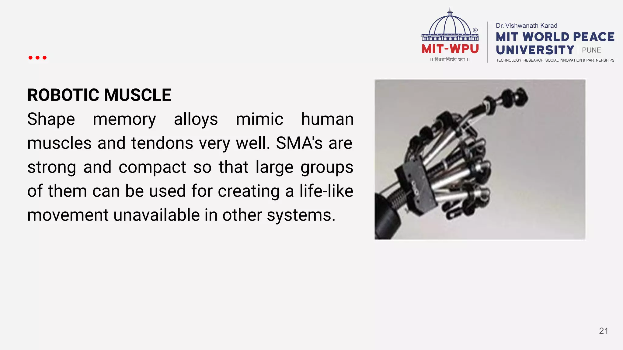 ...
ROBOTIC MUSCLE
Shape memory alloys mimic human
muscles and tendons very well. SMA's are
strong and compact so that large groups
of them can be used for creating a life-like
movement unavailable in other systems.
21
 