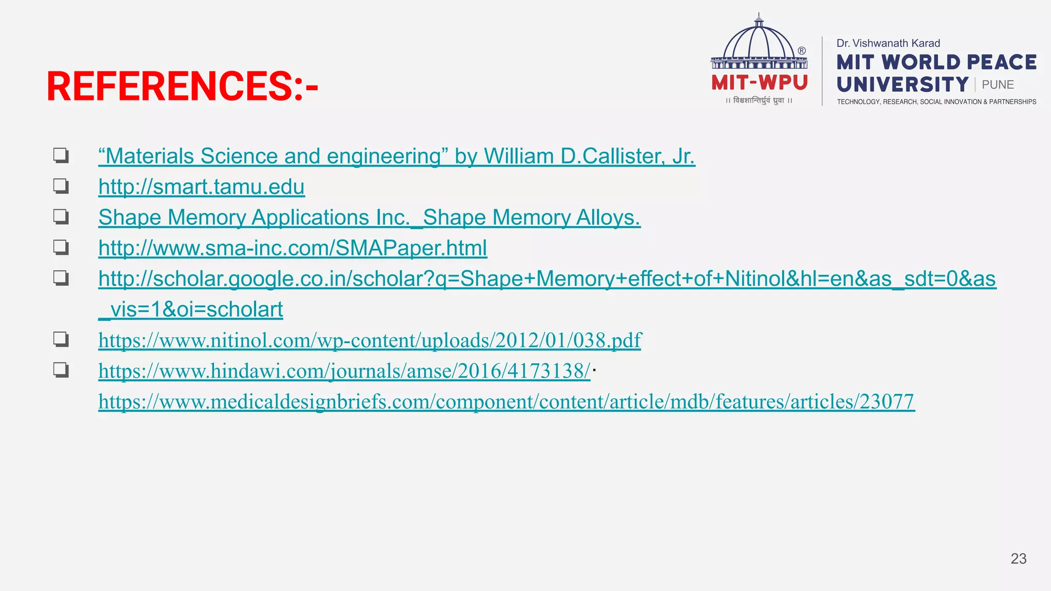 REFERENCES:-
❏ “Materials Science and engineering” by William D.Callister, Jr.
❏ http://smart.tamu.edu
❏ Shape Memory Applications Inc._Shape Memory Alloys.
❏ http://www.sma-inc.com/SMAPaper.html
❏ http://scholar.google.co.in/scholar?q=Shape+Memory+effect+of+Nitinol&hl=en&as_sdt=0&as
_vis=1&oi=scholart
❏ https://www.nitinol.com/wp-content/uploads/2012/01/038.pdf
❏ https://www.hindawi.com/journals/amse/2016/4173138/·
https://www.medicaldesignbriefs.com/component/content/article/mdb/features/articles/23077
23
 