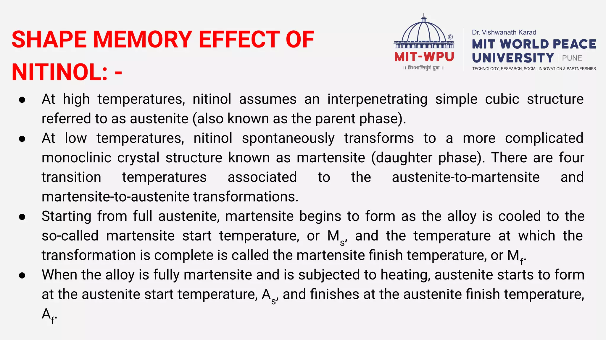 SHAPE MEMORY EFFECT OF
NITINOL: -
● At high temperatures, nitinol assumes an interpenetrating simple cubic structure
referred to as austenite (also known as the parent phase).
● At low temperatures, nitinol spontaneously transforms to a more complicated
monoclinic crystal structure known as martensite (daughter phase). There are four
transition temperatures associated to the austenite-to-martensite and
martensite-to-austenite transformations.
● Starting from full austenite, martensite begins to form as the alloy is cooled to the
so-called martensite start temperature, or Ms
, and the temperature at which the
transformation is complete is called the martensite ﬁnish temperature, or Mf
.
● When the alloy is fully martensite and is subjected to heating, austenite starts to form
at the austenite start temperature, As
, and ﬁnishes at the austenite ﬁnish temperature,
Af
.
 