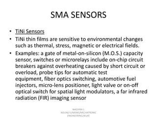 SMA SENSORS
• TiNi Sensors
• TiNi thin films are sensitive to environmental changes
such as thermal, stress, magnetic or electrical fields.
• Examples: a gate of metal-on-silicon (M.O.S.) capacity
sensor, switches or microrelays include on-chip circuit
breakers against overheating caused by short circuit or
overload, probe tips for automatic test
equipment, fiber optics switching, automotive fuel
injectors, micro-lens positioner, light valve or on-off
optical switch for spatial light modulators, a far infrared
radiation (FIR) imaging sensor
WACHIRA J.
NDUNG'U/MEMS/MECHATRONIC
ENGINEERING/JKUAT

 