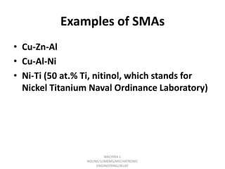 Examples of SMAs
• Cu-Zn-Al
• Cu-Al-Ni
• Ni-Ti (50 at.% Ti, nitinol, which stands for
Nickel Titanium Naval Ordinance Laboratory)

WACHIRA J.
NDUNG'U/MEMS/MECHATRONIC
ENGINEERING/JKUAT

 