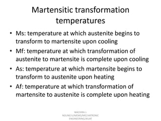 Martensitic transformation
temperatures
• Ms: temperature at which austenite begins to
transform to martensite upon cooling
• Mf: temperature at which transformation of
austenite to martensite is complete upon cooling
• As: temperature at which martensite begins to
transform to austenite upon heating
• Af: temperature at which transformation of
martensite to austenite is complete upon heating
WACHIRA J.
NDUNG'U/MEMS/MECHATRONIC
ENGINEERING/JKUAT

 