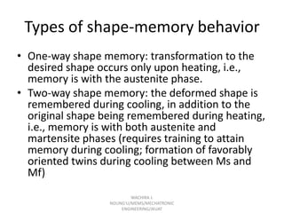 Types of shape-memory behavior
• One-way shape memory: transformation to the
desired shape occurs only upon heating, i.e.,
memory is with the austenite phase.
• Two-way shape memory: the deformed shape is
remembered during cooling, in addition to the
original shape being remembered during heating,
i.e., memory is with both austenite and
martensite phases (requires training to attain
memory during cooling; formation of favorably
oriented twins during cooling between Ms and
Mf)
WACHIRA J.
NDUNG'U/MEMS/MECHATRONIC
ENGINEERING/JKUAT

 