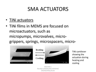 SMA ACTUATORS
• TiNi actuators
• TiNi films in MEMS are focused on
microactuators, such as
micropumps, microvalves, microgrippers, springs, microspacers, micropositioners,
TiNi cantilever
showing the
actuation during
heating and
cooling
WACHIRA J.
NDUNG'U/MEMS/MECHATRONIC
ENGINEERING/JKUAT

 