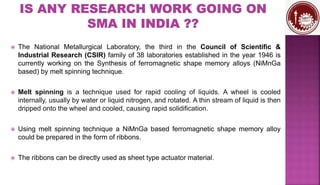  The National Metallurgical Laboratory, the third in the Council of Scientific &
Industrial Research (CSIR) family of 38 laboratories established in the year 1946 is
currently working on the Synthesis of ferromagnetic shape memory alloys (NiMnGa
based) by melt spinning technique.
 Melt spinning is a technique used for rapid cooling of liquids. A wheel is cooled
internally, usually by water or liquid nitrogen, and rotated. A thin stream of liquid is then
dripped onto the wheel and cooled, causing rapid solidification.
 Using melt spinning technique a NiMnGa based ferromagnetic shape memory alloy
could be prepared in the form of ribbons.
 The ribbons can be directly used as sheet type actuator material.
 
