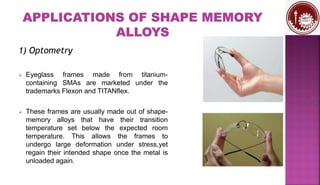 1) Optometry
 Eyeglass frames made from titanium-
containing SMAs are marketed under the
trademarks Flexon and TITANflex.
 These frames are usually made out of shape-
memory alloys that have their transition
temperature set below the expected room
temperature. This allows the frames to
undergo large deformation under stress,yet
regain their intended shape once the metal is
unloaded again.
 