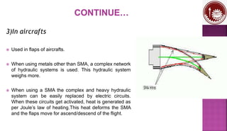 3)In aircrafts
 Used in flaps of aircrafts.
 When using metals other than SMA, a complex network
of hydraulic systems is used. This hydraulic system
weighs more.
 When using a SMA the complex and heavy hydraulic
system can be easily replaced by electric circuits.
When these circuits get activated, heat is generated as
per Joule’s law of heating.This heat deforms the SMA
and the flaps move for ascend/descend of the flight.
 