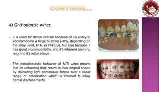 4) Orthodontic wires
 It is used for dental braces because of it’s ability to
accommodate a large % strain (~8%, depending on
the alloy used, NiTi, or NiTiCu), but also because it
has good biocompatibility, and it’s inherent desire to
return to it’s initial shape.
 The pseudoelastic behavior of NiTi wires means
that on unloading they return to their original shape
by delivering light continuous forces over a wider
range of deformation which is claimed to allow
dental displacements.
 