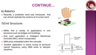 6) Robotics
 Recently, a prosthetic hand was introduced that
can almost replicate the motions of a human hand
7)Civil Structures
 SMAs find a variety of applications in civil
structures such as bridges and buildings.
 One such application is Intelligent Reinforced
Concrete (IRC), which incorporates
 SMA wires embedded within the concrete.
 Another application is active tuning of structural
natural frequency using SMA wires to dampen
vibrations.
 